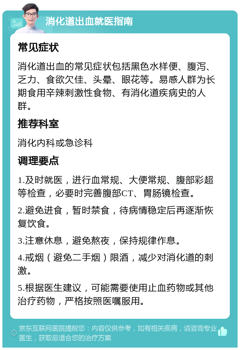 消化道出血就医指南 常见症状 消化道出血的常见症状包括黑色水样便、腹泻、乏力、食欲欠佳、头晕、眼花等。易感人群为长期食用辛辣刺激性食物、有消化道疾病史的人群。 推荐科室 消化内科或急诊科 调理要点 1.及时就医，进行血常规、大便常规、腹部彩超等检查，必要时完善腹部CT、胃肠镜检查。 2.避免进食，暂时禁食，待病情稳定后再逐渐恢复饮食。 3.注意休息，避免熬夜，保持规律作息。 4.戒烟（避免二手烟）限酒，减少对消化道的刺激。 5.根据医生建议，可能需要使用止血药物或其他治疗药物，严格按照医嘱服用。