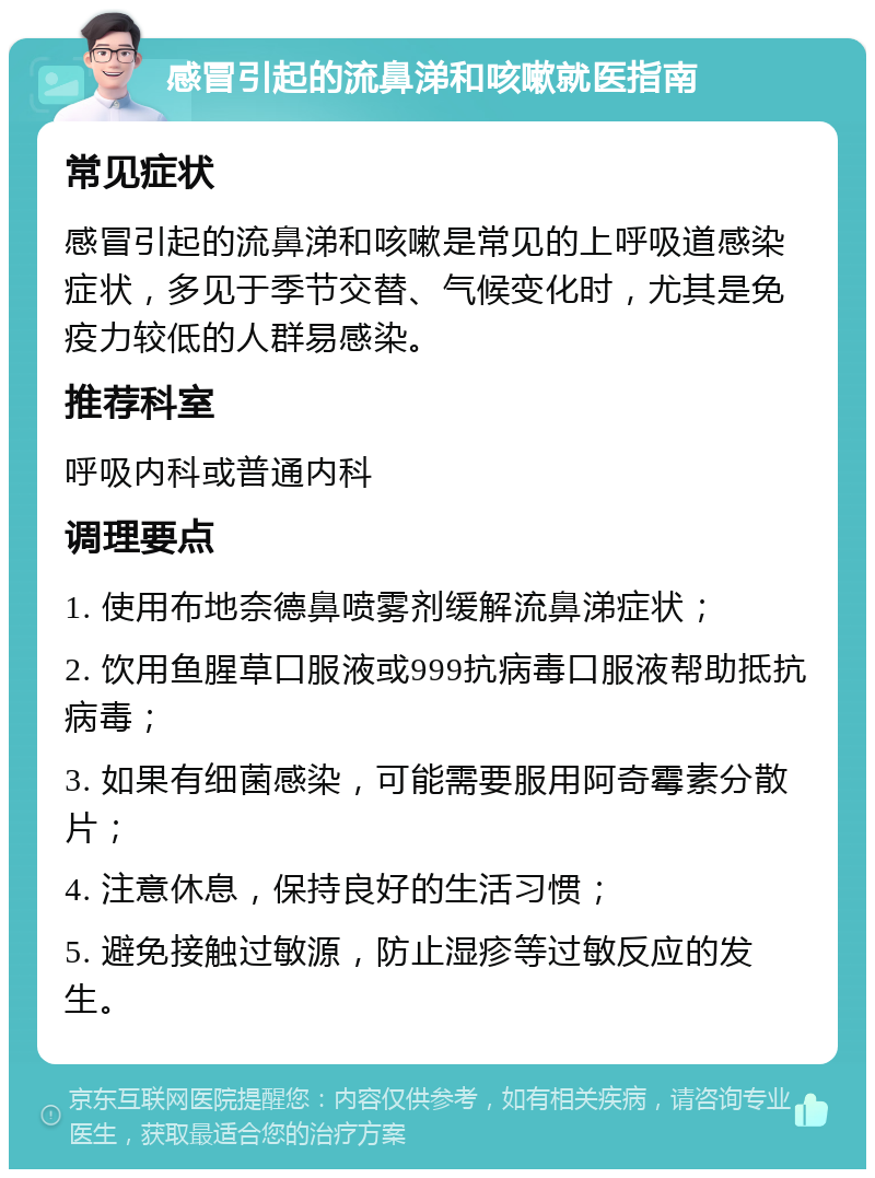 感冒引起的流鼻涕和咳嗽就医指南 常见症状 感冒引起的流鼻涕和咳嗽是常见的上呼吸道感染症状，多见于季节交替、气候变化时，尤其是免疫力较低的人群易感染。 推荐科室 呼吸内科或普通内科 调理要点 1. 使用布地奈德鼻喷雾剂缓解流鼻涕症状； 2. 饮用鱼腥草口服液或999抗病毒口服液帮助抵抗病毒； 3. 如果有细菌感染，可能需要服用阿奇霉素分散片； 4. 注意休息，保持良好的生活习惯； 5. 避免接触过敏源，防止湿疹等过敏反应的发生。