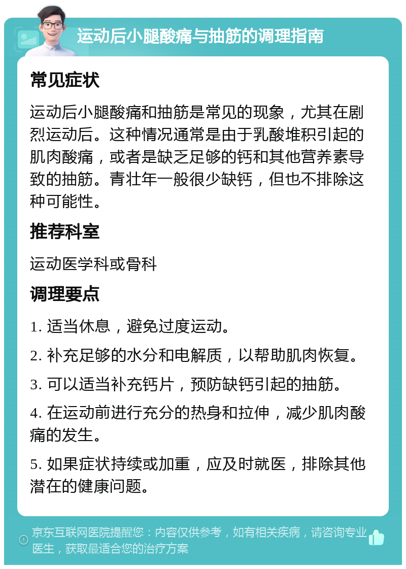 运动后小腿酸痛与抽筋的调理指南 常见症状 运动后小腿酸痛和抽筋是常见的现象，尤其在剧烈运动后。这种情况通常是由于乳酸堆积引起的肌肉酸痛，或者是缺乏足够的钙和其他营养素导致的抽筋。青壮年一般很少缺钙，但也不排除这种可能性。 推荐科室 运动医学科或骨科 调理要点 1. 适当休息，避免过度运动。 2. 补充足够的水分和电解质，以帮助肌肉恢复。 3. 可以适当补充钙片，预防缺钙引起的抽筋。 4. 在运动前进行充分的热身和拉伸，减少肌肉酸痛的发生。 5. 如果症状持续或加重，应及时就医，排除其他潜在的健康问题。