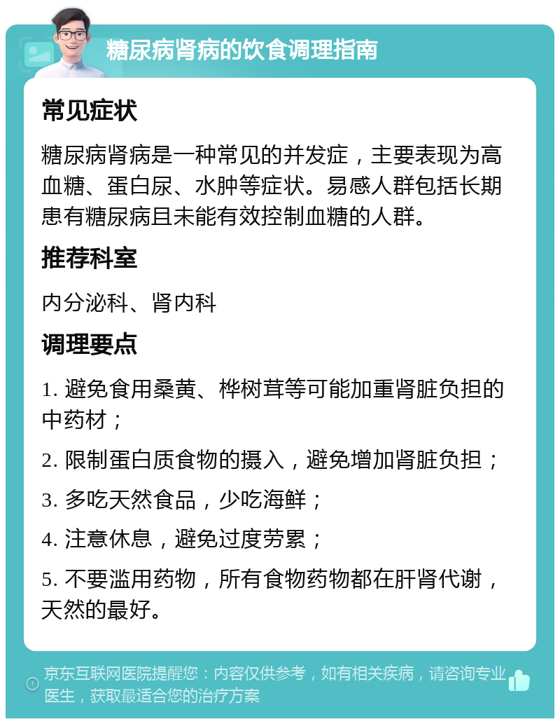 糖尿病肾病的饮食调理指南 常见症状 糖尿病肾病是一种常见的并发症，主要表现为高血糖、蛋白尿、水肿等症状。易感人群包括长期患有糖尿病且未能有效控制血糖的人群。 推荐科室 内分泌科、肾内科 调理要点 1. 避免食用桑黄、桦树茸等可能加重肾脏负担的中药材； 2. 限制蛋白质食物的摄入，避免增加肾脏负担； 3. 多吃天然食品，少吃海鲜； 4. 注意休息，避免过度劳累； 5. 不要滥用药物，所有食物药物都在肝肾代谢，天然的最好。