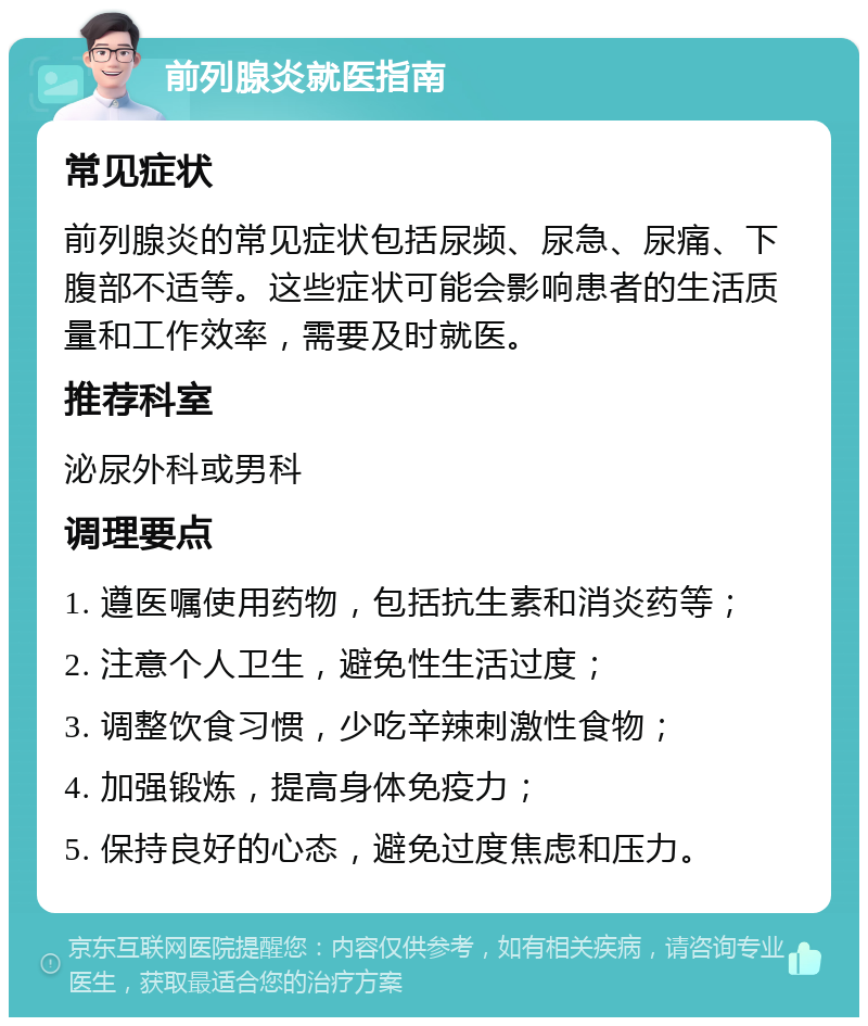 前列腺炎就医指南 常见症状 前列腺炎的常见症状包括尿频、尿急、尿痛、下腹部不适等。这些症状可能会影响患者的生活质量和工作效率，需要及时就医。 推荐科室 泌尿外科或男科 调理要点 1. 遵医嘱使用药物，包括抗生素和消炎药等； 2. 注意个人卫生，避免性生活过度； 3. 调整饮食习惯，少吃辛辣刺激性食物； 4. 加强锻炼，提高身体免疫力； 5. 保持良好的心态，避免过度焦虑和压力。