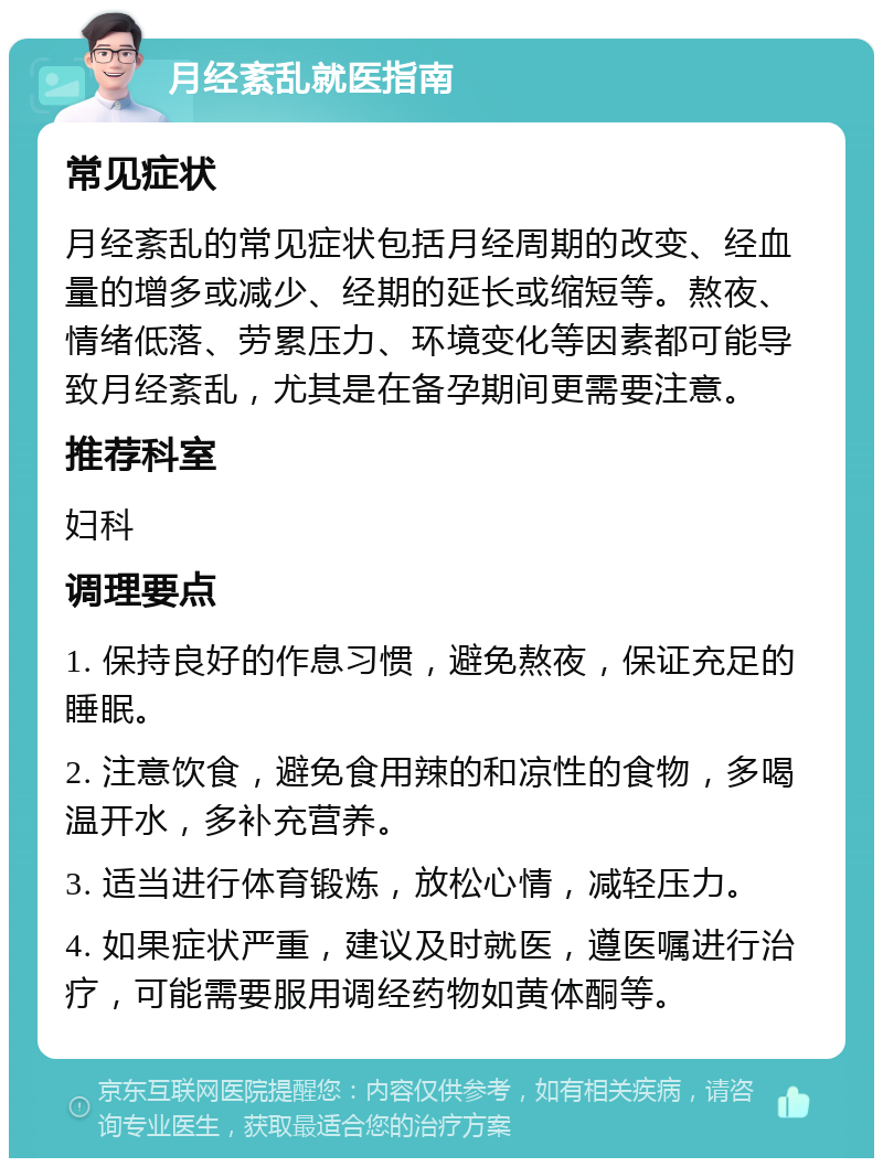 月经紊乱就医指南 常见症状 月经紊乱的常见症状包括月经周期的改变、经血量的增多或减少、经期的延长或缩短等。熬夜、情绪低落、劳累压力、环境变化等因素都可能导致月经紊乱，尤其是在备孕期间更需要注意。 推荐科室 妇科 调理要点 1. 保持良好的作息习惯，避免熬夜，保证充足的睡眠。 2. 注意饮食，避免食用辣的和凉性的食物，多喝温开水，多补充营养。 3. 适当进行体育锻炼，放松心情，减轻压力。 4. 如果症状严重，建议及时就医，遵医嘱进行治疗，可能需要服用调经药物如黄体酮等。