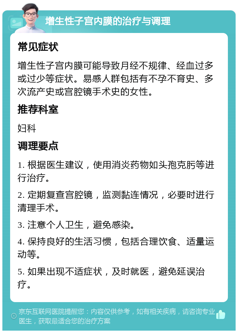 增生性子宫内膜的治疗与调理 常见症状 增生性子宫内膜可能导致月经不规律、经血过多或过少等症状。易感人群包括有不孕不育史、多次流产史或宫腔镜手术史的女性。 推荐科室 妇科 调理要点 1. 根据医生建议，使用消炎药物如头孢克肟等进行治疗。 2. 定期复查宫腔镜，监测黏连情况，必要时进行清理手术。 3. 注意个人卫生，避免感染。 4. 保持良好的生活习惯，包括合理饮食、适量运动等。 5. 如果出现不适症状，及时就医，避免延误治疗。