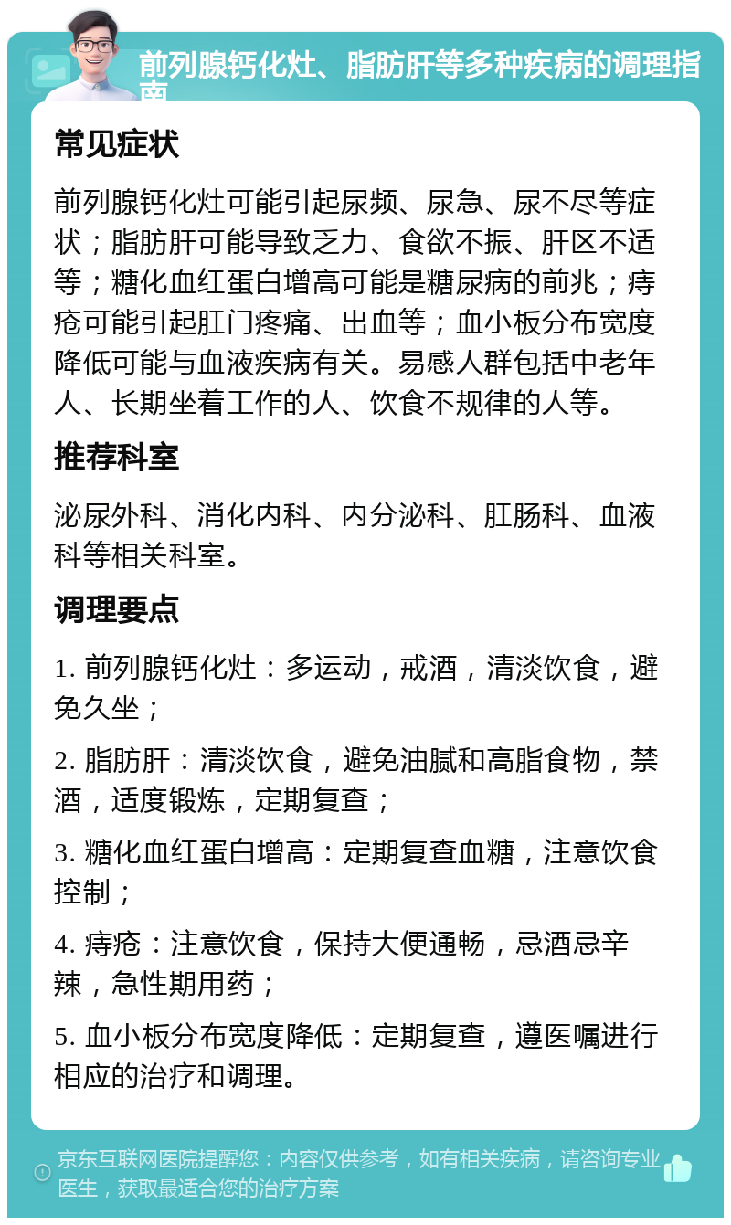 前列腺钙化灶、脂肪肝等多种疾病的调理指南 常见症状 前列腺钙化灶可能引起尿频、尿急、尿不尽等症状；脂肪肝可能导致乏力、食欲不振、肝区不适等；糖化血红蛋白增高可能是糖尿病的前兆；痔疮可能引起肛门疼痛、出血等；血小板分布宽度降低可能与血液疾病有关。易感人群包括中老年人、长期坐着工作的人、饮食不规律的人等。 推荐科室 泌尿外科、消化内科、内分泌科、肛肠科、血液科等相关科室。 调理要点 1. 前列腺钙化灶：多运动，戒酒，清淡饮食，避免久坐； 2. 脂肪肝：清淡饮食，避免油腻和高脂食物，禁酒，适度锻炼，定期复查； 3. 糖化血红蛋白增高：定期复查血糖，注意饮食控制； 4. 痔疮：注意饮食，保持大便通畅，忌酒忌辛辣，急性期用药； 5. 血小板分布宽度降低：定期复查，遵医嘱进行相应的治疗和调理。