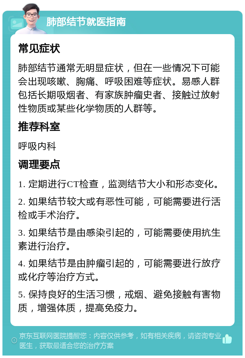 肺部结节就医指南 常见症状 肺部结节通常无明显症状，但在一些情况下可能会出现咳嗽、胸痛、呼吸困难等症状。易感人群包括长期吸烟者、有家族肿瘤史者、接触过放射性物质或某些化学物质的人群等。 推荐科室 呼吸内科 调理要点 1. 定期进行CT检查，监测结节大小和形态变化。 2. 如果结节较大或有恶性可能，可能需要进行活检或手术治疗。 3. 如果结节是由感染引起的，可能需要使用抗生素进行治疗。 4. 如果结节是由肿瘤引起的，可能需要进行放疗或化疗等治疗方式。 5. 保持良好的生活习惯，戒烟、避免接触有害物质，增强体质，提高免疫力。