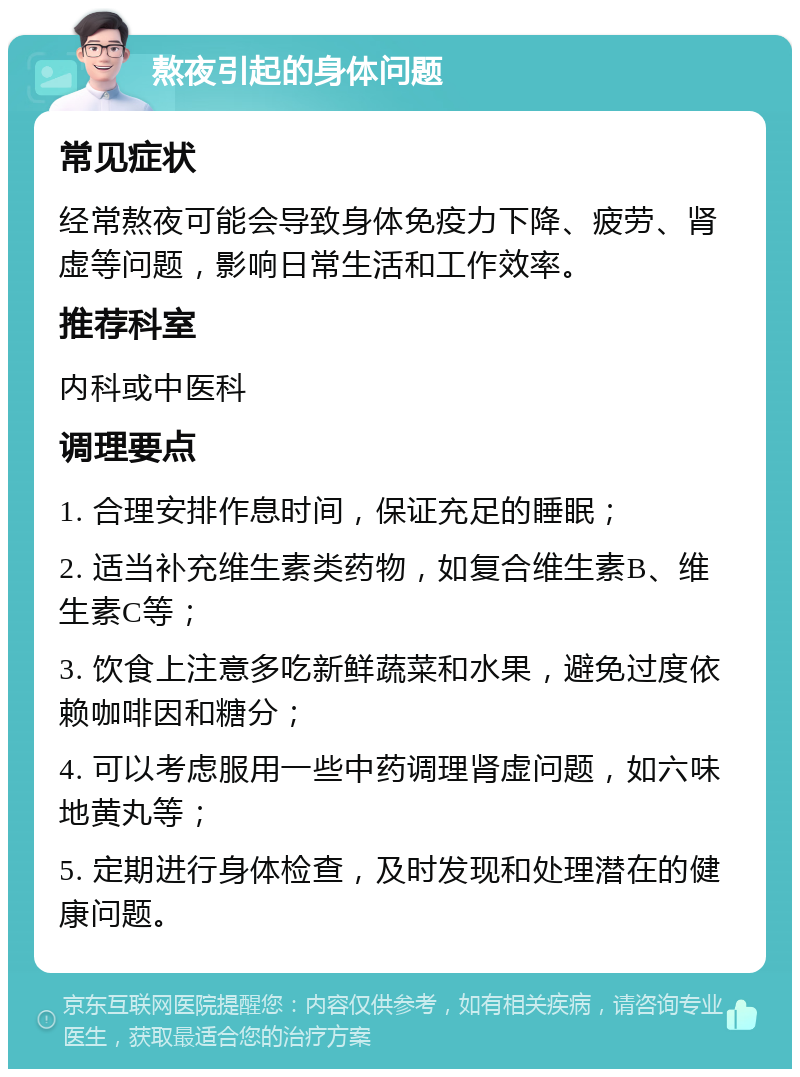 熬夜引起的身体问题 常见症状 经常熬夜可能会导致身体免疫力下降、疲劳、肾虚等问题，影响日常生活和工作效率。 推荐科室 内科或中医科 调理要点 1. 合理安排作息时间，保证充足的睡眠； 2. 适当补充维生素类药物，如复合维生素B、维生素C等； 3. 饮食上注意多吃新鲜蔬菜和水果，避免过度依赖咖啡因和糖分； 4. 可以考虑服用一些中药调理肾虚问题，如六味地黄丸等； 5. 定期进行身体检查，及时发现和处理潜在的健康问题。