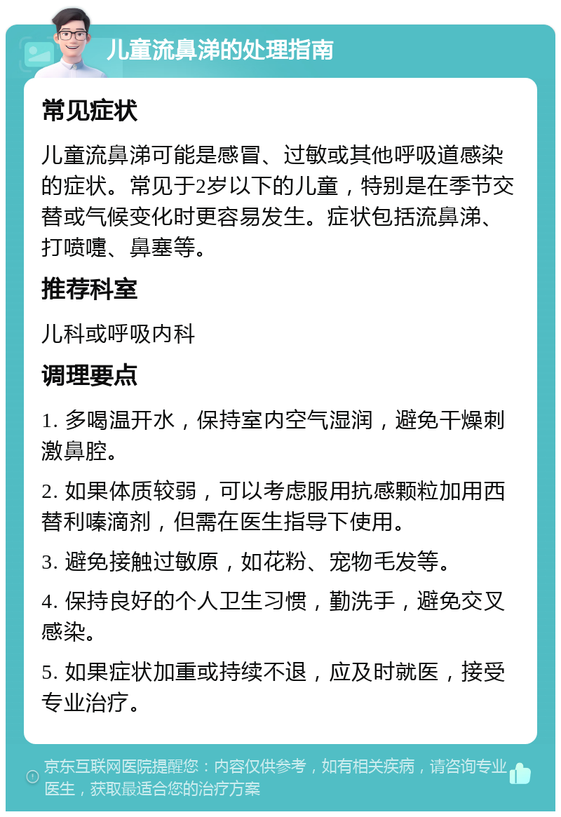 儿童流鼻涕的处理指南 常见症状 儿童流鼻涕可能是感冒、过敏或其他呼吸道感染的症状。常见于2岁以下的儿童，特别是在季节交替或气候变化时更容易发生。症状包括流鼻涕、打喷嚏、鼻塞等。 推荐科室 儿科或呼吸内科 调理要点 1. 多喝温开水，保持室内空气湿润，避免干燥刺激鼻腔。 2. 如果体质较弱，可以考虑服用抗感颗粒加用西替利嗪滴剂，但需在医生指导下使用。 3. 避免接触过敏原，如花粉、宠物毛发等。 4. 保持良好的个人卫生习惯，勤洗手，避免交叉感染。 5. 如果症状加重或持续不退，应及时就医，接受专业治疗。