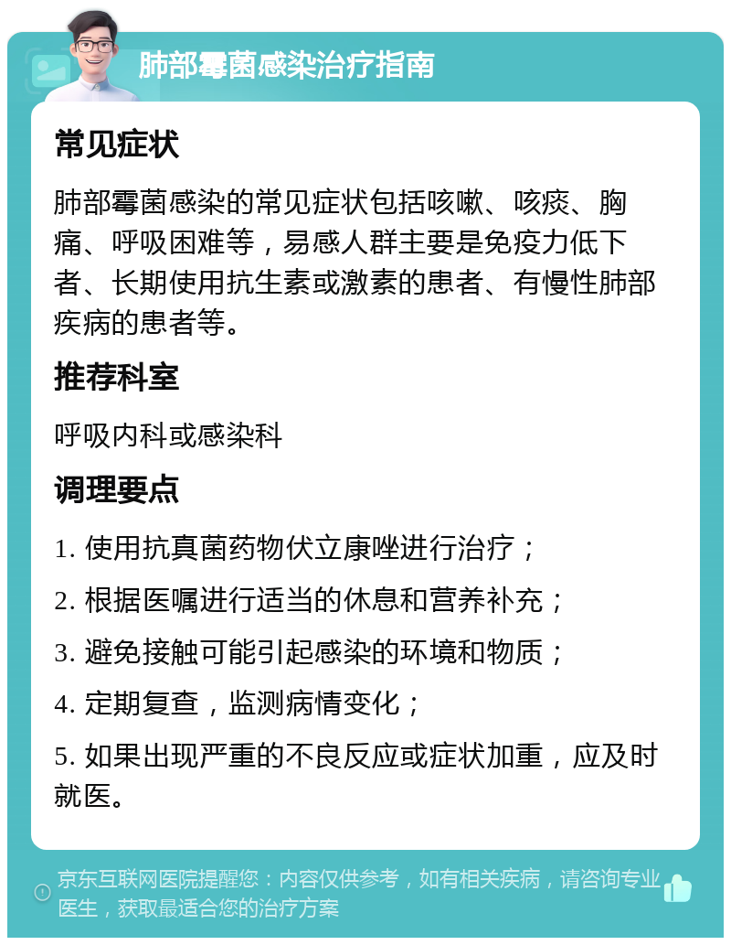 肺部霉菌感染治疗指南 常见症状 肺部霉菌感染的常见症状包括咳嗽、咳痰、胸痛、呼吸困难等，易感人群主要是免疫力低下者、长期使用抗生素或激素的患者、有慢性肺部疾病的患者等。 推荐科室 呼吸内科或感染科 调理要点 1. 使用抗真菌药物伏立康唑进行治疗； 2. 根据医嘱进行适当的休息和营养补充； 3. 避免接触可能引起感染的环境和物质； 4. 定期复查，监测病情变化； 5. 如果出现严重的不良反应或症状加重，应及时就医。