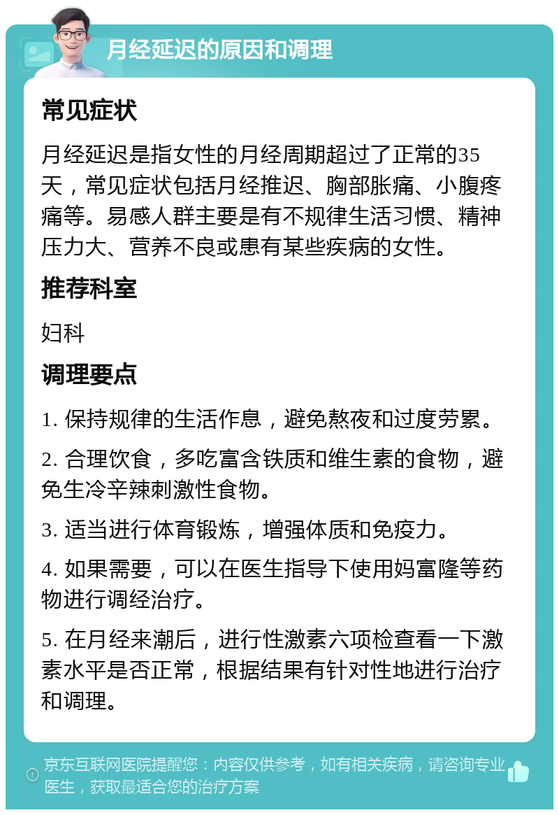 月经延迟的原因和调理 常见症状 月经延迟是指女性的月经周期超过了正常的35天，常见症状包括月经推迟、胸部胀痛、小腹疼痛等。易感人群主要是有不规律生活习惯、精神压力大、营养不良或患有某些疾病的女性。 推荐科室 妇科 调理要点 1. 保持规律的生活作息，避免熬夜和过度劳累。 2. 合理饮食，多吃富含铁质和维生素的食物，避免生冷辛辣刺激性食物。 3. 适当进行体育锻炼，增强体质和免疫力。 4. 如果需要，可以在医生指导下使用妈富隆等药物进行调经治疗。 5. 在月经来潮后，进行性激素六项检查看一下激素水平是否正常，根据结果有针对性地进行治疗和调理。