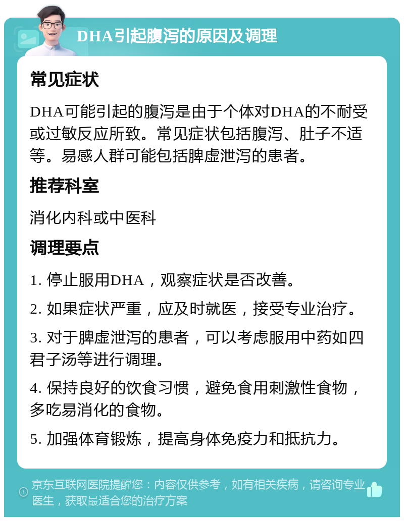 DHA引起腹泻的原因及调理 常见症状 DHA可能引起的腹泻是由于个体对DHA的不耐受或过敏反应所致。常见症状包括腹泻、肚子不适等。易感人群可能包括脾虚泄泻的患者。 推荐科室 消化内科或中医科 调理要点 1. 停止服用DHA，观察症状是否改善。 2. 如果症状严重，应及时就医，接受专业治疗。 3. 对于脾虚泄泻的患者，可以考虑服用中药如四君子汤等进行调理。 4. 保持良好的饮食习惯，避免食用刺激性食物，多吃易消化的食物。 5. 加强体育锻炼，提高身体免疫力和抵抗力。