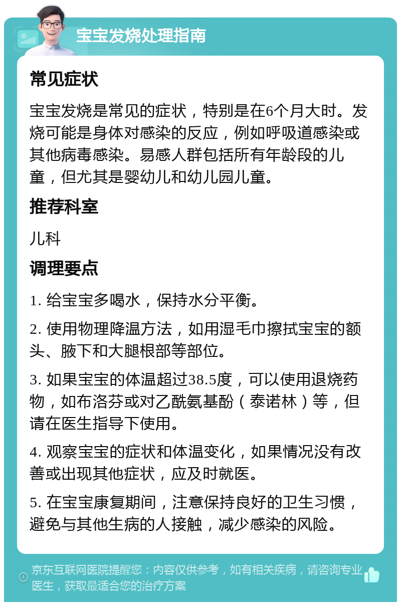 宝宝发烧处理指南 常见症状 宝宝发烧是常见的症状，特别是在6个月大时。发烧可能是身体对感染的反应，例如呼吸道感染或其他病毒感染。易感人群包括所有年龄段的儿童，但尤其是婴幼儿和幼儿园儿童。 推荐科室 儿科 调理要点 1. 给宝宝多喝水，保持水分平衡。 2. 使用物理降温方法，如用湿毛巾擦拭宝宝的额头、腋下和大腿根部等部位。 3. 如果宝宝的体温超过38.5度，可以使用退烧药物，如布洛芬或对乙酰氨基酚（泰诺林）等，但请在医生指导下使用。 4. 观察宝宝的症状和体温变化，如果情况没有改善或出现其他症状，应及时就医。 5. 在宝宝康复期间，注意保持良好的卫生习惯，避免与其他生病的人接触，减少感染的风险。