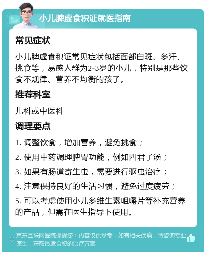 小儿脾虚食积证就医指南 常见症状 小儿脾虚食积证常见症状包括面部白斑、多汗、挑食等，易感人群为2-3岁的小儿，特别是那些饮食不规律、营养不均衡的孩子。 推荐科室 儿科或中医科 调理要点 1. 调整饮食，增加营养，避免挑食； 2. 使用中药调理脾胃功能，例如四君子汤； 3. 如果有肠道寄生虫，需要进行驱虫治疗； 4. 注意保持良好的生活习惯，避免过度疲劳； 5. 可以考虑使用小儿多维生素咀嚼片等补充营养的产品，但需在医生指导下使用。