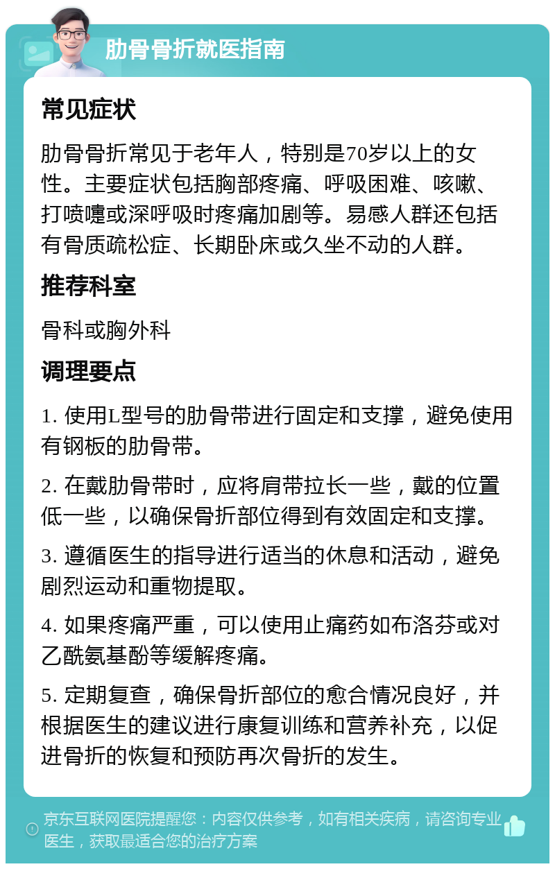 肋骨骨折就医指南 常见症状 肋骨骨折常见于老年人，特别是70岁以上的女性。主要症状包括胸部疼痛、呼吸困难、咳嗽、打喷嚏或深呼吸时疼痛加剧等。易感人群还包括有骨质疏松症、长期卧床或久坐不动的人群。 推荐科室 骨科或胸外科 调理要点 1. 使用L型号的肋骨带进行固定和支撑，避免使用有钢板的肋骨带。 2. 在戴肋骨带时，应将肩带拉长一些，戴的位置低一些，以确保骨折部位得到有效固定和支撑。 3. 遵循医生的指导进行适当的休息和活动，避免剧烈运动和重物提取。 4. 如果疼痛严重，可以使用止痛药如布洛芬或对乙酰氨基酚等缓解疼痛。 5. 定期复查，确保骨折部位的愈合情况良好，并根据医生的建议进行康复训练和营养补充，以促进骨折的恢复和预防再次骨折的发生。