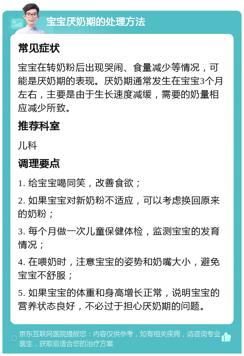 宝宝厌奶期的处理方法 常见症状 宝宝在转奶粉后出现哭闹、食量减少等情况，可能是厌奶期的表现。厌奶期通常发生在宝宝3个月左右，主要是由于生长速度减缓，需要的奶量相应减少所致。 推荐科室 儿科 调理要点 1. 给宝宝喝同笑，改善食欲； 2. 如果宝宝对新奶粉不适应，可以考虑换回原来的奶粉； 3. 每个月做一次儿童保健体检，监测宝宝的发育情况； 4. 在喂奶时，注意宝宝的姿势和奶嘴大小，避免宝宝不舒服； 5. 如果宝宝的体重和身高增长正常，说明宝宝的营养状态良好，不必过于担心厌奶期的问题。