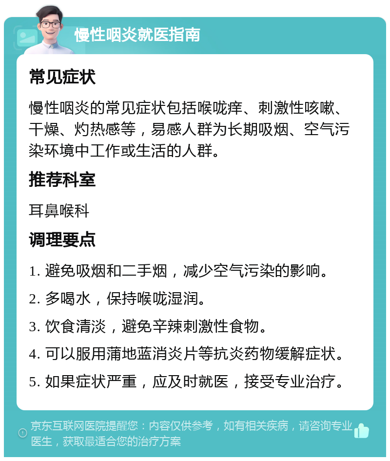 慢性咽炎就医指南 常见症状 慢性咽炎的常见症状包括喉咙痒、刺激性咳嗽、干燥、灼热感等，易感人群为长期吸烟、空气污染环境中工作或生活的人群。 推荐科室 耳鼻喉科 调理要点 1. 避免吸烟和二手烟，减少空气污染的影响。 2. 多喝水，保持喉咙湿润。 3. 饮食清淡，避免辛辣刺激性食物。 4. 可以服用蒲地蓝消炎片等抗炎药物缓解症状。 5. 如果症状严重，应及时就医，接受专业治疗。