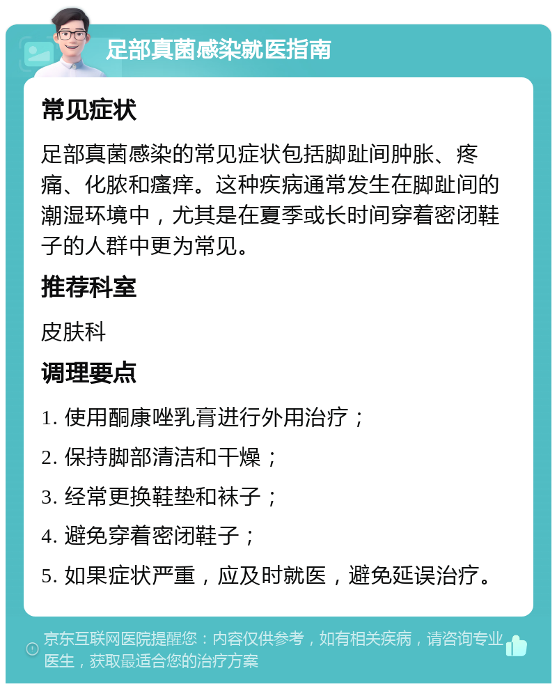 足部真菌感染就医指南 常见症状 足部真菌感染的常见症状包括脚趾间肿胀、疼痛、化脓和瘙痒。这种疾病通常发生在脚趾间的潮湿环境中，尤其是在夏季或长时间穿着密闭鞋子的人群中更为常见。 推荐科室 皮肤科 调理要点 1. 使用酮康唑乳膏进行外用治疗； 2. 保持脚部清洁和干燥； 3. 经常更换鞋垫和袜子； 4. 避免穿着密闭鞋子； 5. 如果症状严重，应及时就医，避免延误治疗。