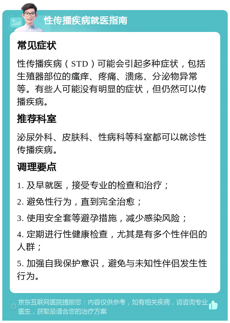 性传播疾病就医指南 常见症状 性传播疾病（STD）可能会引起多种症状，包括生殖器部位的瘙痒、疼痛、溃疡、分泌物异常等。有些人可能没有明显的症状，但仍然可以传播疾病。 推荐科室 泌尿外科、皮肤科、性病科等科室都可以就诊性传播疾病。 调理要点 1. 及早就医，接受专业的检查和治疗； 2. 避免性行为，直到完全治愈； 3. 使用安全套等避孕措施，减少感染风险； 4. 定期进行性健康检查，尤其是有多个性伴侣的人群； 5. 加强自我保护意识，避免与未知性伴侣发生性行为。