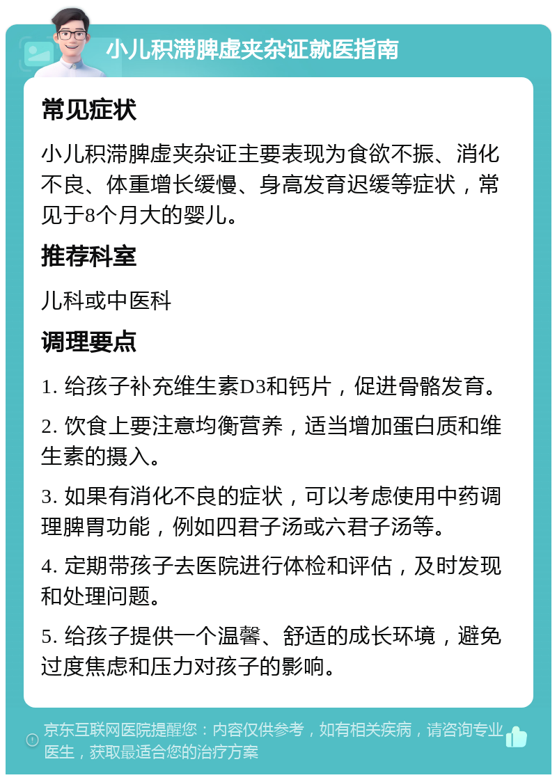 小儿积滞脾虚夹杂证就医指南 常见症状 小儿积滞脾虚夹杂证主要表现为食欲不振、消化不良、体重增长缓慢、身高发育迟缓等症状，常见于8个月大的婴儿。 推荐科室 儿科或中医科 调理要点 1. 给孩子补充维生素D3和钙片，促进骨骼发育。 2. 饮食上要注意均衡营养，适当增加蛋白质和维生素的摄入。 3. 如果有消化不良的症状，可以考虑使用中药调理脾胃功能，例如四君子汤或六君子汤等。 4. 定期带孩子去医院进行体检和评估，及时发现和处理问题。 5. 给孩子提供一个温馨、舒适的成长环境，避免过度焦虑和压力对孩子的影响。