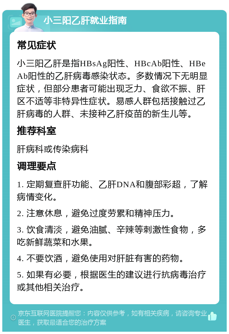 小三阳乙肝就业指南 常见症状 小三阳乙肝是指HBsAg阳性、HBcAb阳性、HBeAb阳性的乙肝病毒感染状态。多数情况下无明显症状，但部分患者可能出现乏力、食欲不振、肝区不适等非特异性症状。易感人群包括接触过乙肝病毒的人群、未接种乙肝疫苗的新生儿等。 推荐科室 肝病科或传染病科 调理要点 1. 定期复查肝功能、乙肝DNA和腹部彩超，了解病情变化。 2. 注意休息，避免过度劳累和精神压力。 3. 饮食清淡，避免油腻、辛辣等刺激性食物，多吃新鲜蔬菜和水果。 4. 不要饮酒，避免使用对肝脏有害的药物。 5. 如果有必要，根据医生的建议进行抗病毒治疗或其他相关治疗。