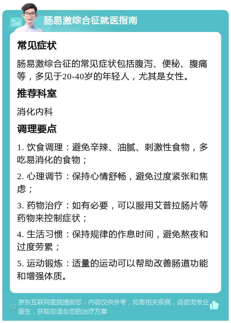 肠易激综合征就医指南 常见症状 肠易激综合征的常见症状包括腹泻、便秘、腹痛等，多见于20-40岁的年轻人，尤其是女性。 推荐科室 消化内科 调理要点 1. 饮食调理：避免辛辣、油腻、刺激性食物，多吃易消化的食物； 2. 心理调节：保持心情舒畅，避免过度紧张和焦虑； 3. 药物治疗：如有必要，可以服用艾普拉肠片等药物来控制症状； 4. 生活习惯：保持规律的作息时间，避免熬夜和过度劳累； 5. 运动锻炼：适量的运动可以帮助改善肠道功能和增强体质。