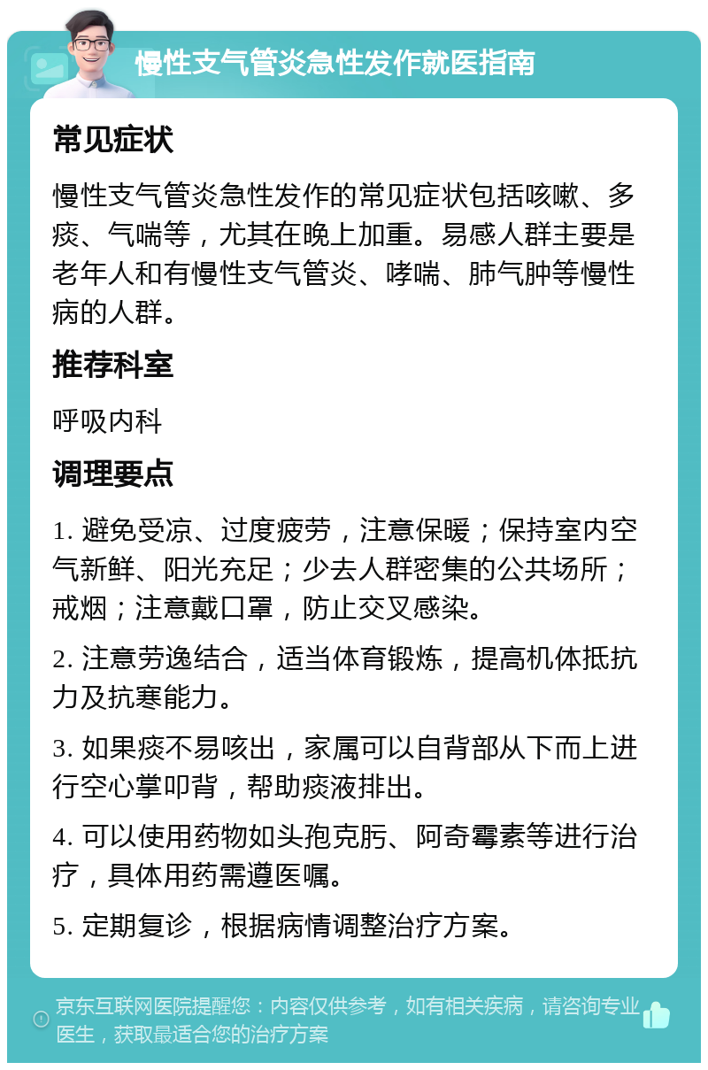 慢性支气管炎急性发作就医指南 常见症状 慢性支气管炎急性发作的常见症状包括咳嗽、多痰、气喘等，尤其在晚上加重。易感人群主要是老年人和有慢性支气管炎、哮喘、肺气肿等慢性病的人群。 推荐科室 呼吸内科 调理要点 1. 避免受凉、过度疲劳，注意保暖；保持室内空气新鲜、阳光充足；少去人群密集的公共场所；戒烟；注意戴口罩，防止交叉感染。 2. 注意劳逸结合，适当体育锻炼，提高机体抵抗力及抗寒能力。 3. 如果痰不易咳出，家属可以自背部从下而上进行空心掌叩背，帮助痰液排出。 4. 可以使用药物如头孢克肟、阿奇霉素等进行治疗，具体用药需遵医嘱。 5. 定期复诊，根据病情调整治疗方案。