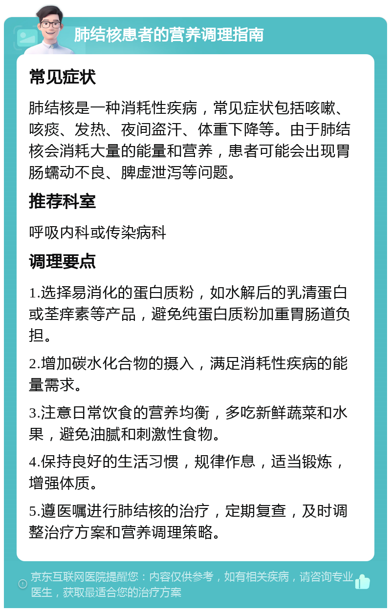 肺结核患者的营养调理指南 常见症状 肺结核是一种消耗性疾病，常见症状包括咳嗽、咳痰、发热、夜间盗汗、体重下降等。由于肺结核会消耗大量的能量和营养，患者可能会出现胃肠蠕动不良、脾虚泄泻等问题。 推荐科室 呼吸内科或传染病科 调理要点 1.选择易消化的蛋白质粉，如水解后的乳清蛋白或荃痒素等产品，避免纯蛋白质粉加重胃肠道负担。 2.增加碳水化合物的摄入，满足消耗性疾病的能量需求。 3.注意日常饮食的营养均衡，多吃新鲜蔬菜和水果，避免油腻和刺激性食物。 4.保持良好的生活习惯，规律作息，适当锻炼，增强体质。 5.遵医嘱进行肺结核的治疗，定期复查，及时调整治疗方案和营养调理策略。