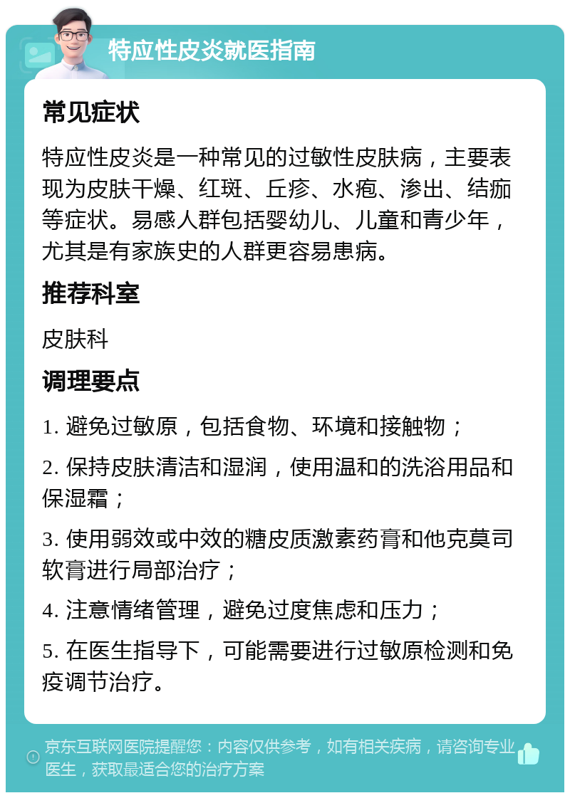 特应性皮炎就医指南 常见症状 特应性皮炎是一种常见的过敏性皮肤病，主要表现为皮肤干燥、红斑、丘疹、水疱、渗出、结痂等症状。易感人群包括婴幼儿、儿童和青少年，尤其是有家族史的人群更容易患病。 推荐科室 皮肤科 调理要点 1. 避免过敏原，包括食物、环境和接触物； 2. 保持皮肤清洁和湿润，使用温和的洗浴用品和保湿霜； 3. 使用弱效或中效的糖皮质激素药膏和他克莫司软膏进行局部治疗； 4. 注意情绪管理，避免过度焦虑和压力； 5. 在医生指导下，可能需要进行过敏原检测和免疫调节治疗。