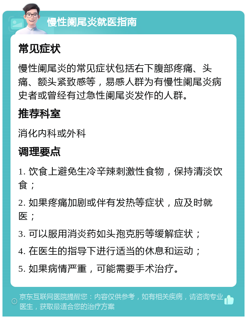 慢性阑尾炎就医指南 常见症状 慢性阑尾炎的常见症状包括右下腹部疼痛、头痛、额头紧致感等，易感人群为有慢性阑尾炎病史者或曾经有过急性阑尾炎发作的人群。 推荐科室 消化内科或外科 调理要点 1. 饮食上避免生冷辛辣刺激性食物，保持清淡饮食； 2. 如果疼痛加剧或伴有发热等症状，应及时就医； 3. 可以服用消炎药如头孢克肟等缓解症状； 4. 在医生的指导下进行适当的休息和运动； 5. 如果病情严重，可能需要手术治疗。