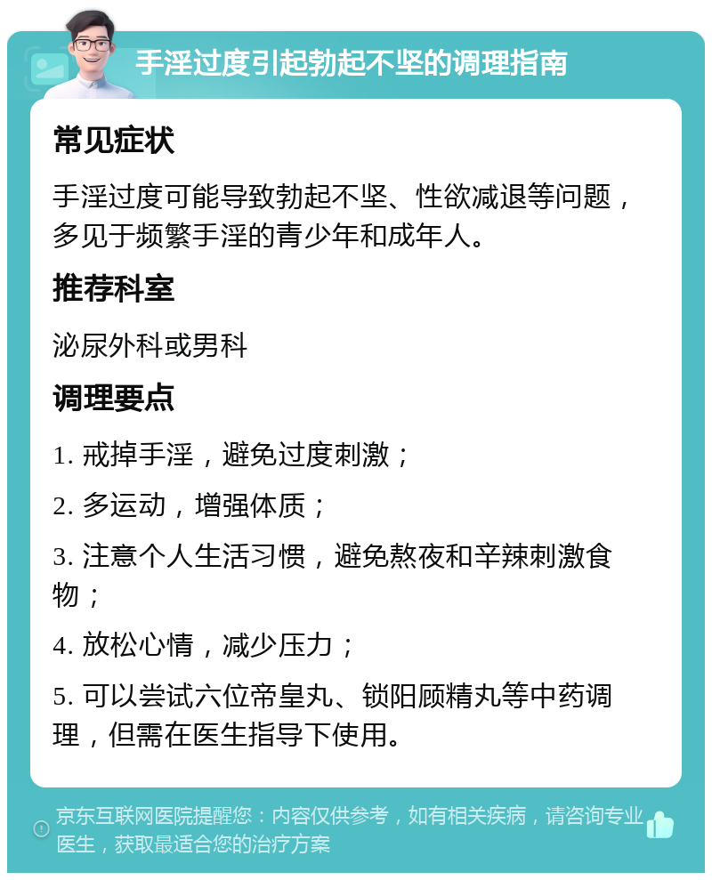 手淫过度引起勃起不坚的调理指南 常见症状 手淫过度可能导致勃起不坚、性欲减退等问题，多见于频繁手淫的青少年和成年人。 推荐科室 泌尿外科或男科 调理要点 1. 戒掉手淫，避免过度刺激； 2. 多运动，增强体质； 3. 注意个人生活习惯，避免熬夜和辛辣刺激食物； 4. 放松心情，减少压力； 5. 可以尝试六位帝皇丸、锁阳顾精丸等中药调理，但需在医生指导下使用。