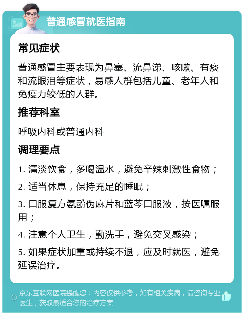 普通感冒就医指南 常见症状 普通感冒主要表现为鼻塞、流鼻涕、咳嗽、有痰和流眼泪等症状，易感人群包括儿童、老年人和免疫力较低的人群。 推荐科室 呼吸内科或普通内科 调理要点 1. 清淡饮食，多喝温水，避免辛辣刺激性食物； 2. 适当休息，保持充足的睡眠； 3. 口服复方氨酚伪麻片和蓝芩口服液，按医嘱服用； 4. 注意个人卫生，勤洗手，避免交叉感染； 5. 如果症状加重或持续不退，应及时就医，避免延误治疗。