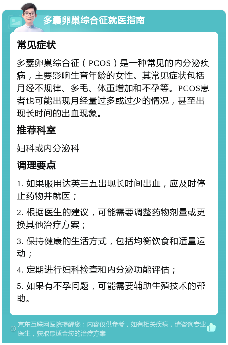 多囊卵巢综合征就医指南 常见症状 多囊卵巢综合征（PCOS）是一种常见的内分泌疾病，主要影响生育年龄的女性。其常见症状包括月经不规律、多毛、体重增加和不孕等。PCOS患者也可能出现月经量过多或过少的情况，甚至出现长时间的出血现象。 推荐科室 妇科或内分泌科 调理要点 1. 如果服用达英三五出现长时间出血，应及时停止药物并就医； 2. 根据医生的建议，可能需要调整药物剂量或更换其他治疗方案； 3. 保持健康的生活方式，包括均衡饮食和适量运动； 4. 定期进行妇科检查和内分泌功能评估； 5. 如果有不孕问题，可能需要辅助生殖技术的帮助。