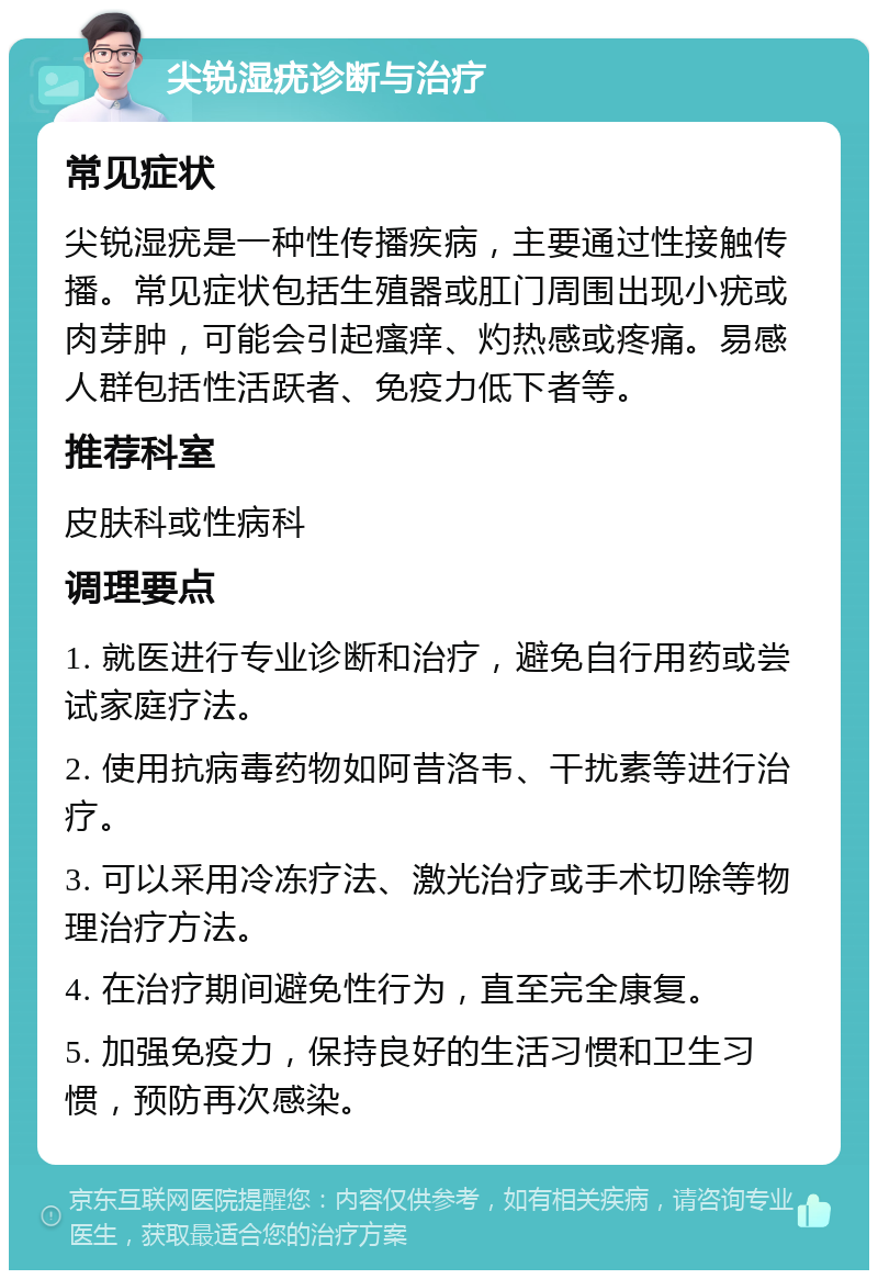 尖锐湿疣诊断与治疗 常见症状 尖锐湿疣是一种性传播疾病，主要通过性接触传播。常见症状包括生殖器或肛门周围出现小疣或肉芽肿，可能会引起瘙痒、灼热感或疼痛。易感人群包括性活跃者、免疫力低下者等。 推荐科室 皮肤科或性病科 调理要点 1. 就医进行专业诊断和治疗，避免自行用药或尝试家庭疗法。 2. 使用抗病毒药物如阿昔洛韦、干扰素等进行治疗。 3. 可以采用冷冻疗法、激光治疗或手术切除等物理治疗方法。 4. 在治疗期间避免性行为，直至完全康复。 5. 加强免疫力，保持良好的生活习惯和卫生习惯，预防再次感染。