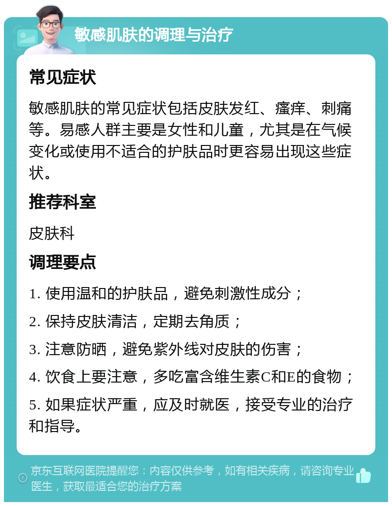 敏感肌肤的调理与治疗 常见症状 敏感肌肤的常见症状包括皮肤发红、瘙痒、刺痛等。易感人群主要是女性和儿童，尤其是在气候变化或使用不适合的护肤品时更容易出现这些症状。 推荐科室 皮肤科 调理要点 1. 使用温和的护肤品，避免刺激性成分； 2. 保持皮肤清洁，定期去角质； 3. 注意防晒，避免紫外线对皮肤的伤害； 4. 饮食上要注意，多吃富含维生素C和E的食物； 5. 如果症状严重，应及时就医，接受专业的治疗和指导。