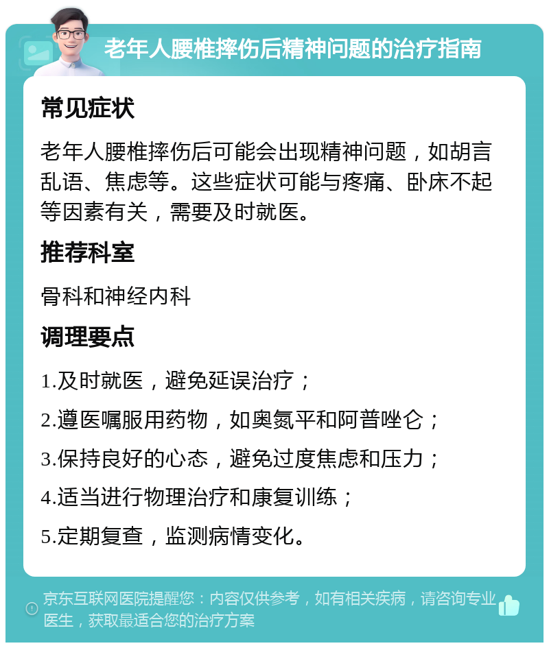 老年人腰椎摔伤后精神问题的治疗指南 常见症状 老年人腰椎摔伤后可能会出现精神问题，如胡言乱语、焦虑等。这些症状可能与疼痛、卧床不起等因素有关，需要及时就医。 推荐科室 骨科和神经内科 调理要点 1.及时就医，避免延误治疗； 2.遵医嘱服用药物，如奥氮平和阿普唑仑； 3.保持良好的心态，避免过度焦虑和压力； 4.适当进行物理治疗和康复训练； 5.定期复查，监测病情变化。