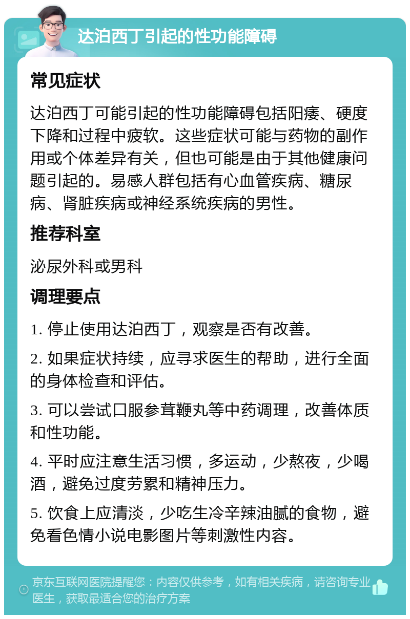 达泊西丁引起的性功能障碍 常见症状 达泊西丁可能引起的性功能障碍包括阳痿、硬度下降和过程中疲软。这些症状可能与药物的副作用或个体差异有关，但也可能是由于其他健康问题引起的。易感人群包括有心血管疾病、糖尿病、肾脏疾病或神经系统疾病的男性。 推荐科室 泌尿外科或男科 调理要点 1. 停止使用达泊西丁，观察是否有改善。 2. 如果症状持续，应寻求医生的帮助，进行全面的身体检查和评估。 3. 可以尝试口服参茸鞭丸等中药调理，改善体质和性功能。 4. 平时应注意生活习惯，多运动，少熬夜，少喝酒，避免过度劳累和精神压力。 5. 饮食上应清淡，少吃生冷辛辣油腻的食物，避免看色情小说电影图片等刺激性内容。