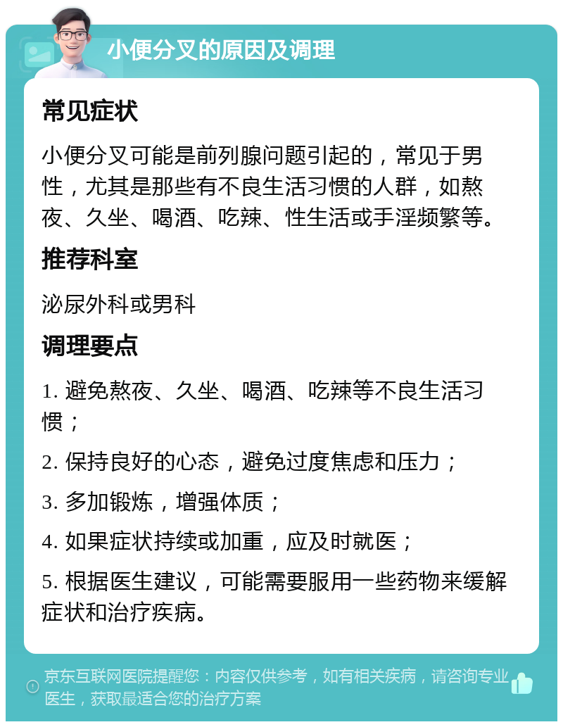 小便分叉的原因及调理 常见症状 小便分叉可能是前列腺问题引起的，常见于男性，尤其是那些有不良生活习惯的人群，如熬夜、久坐、喝酒、吃辣、性生活或手淫频繁等。 推荐科室 泌尿外科或男科 调理要点 1. 避免熬夜、久坐、喝酒、吃辣等不良生活习惯； 2. 保持良好的心态，避免过度焦虑和压力； 3. 多加锻炼，增强体质； 4. 如果症状持续或加重，应及时就医； 5. 根据医生建议，可能需要服用一些药物来缓解症状和治疗疾病。