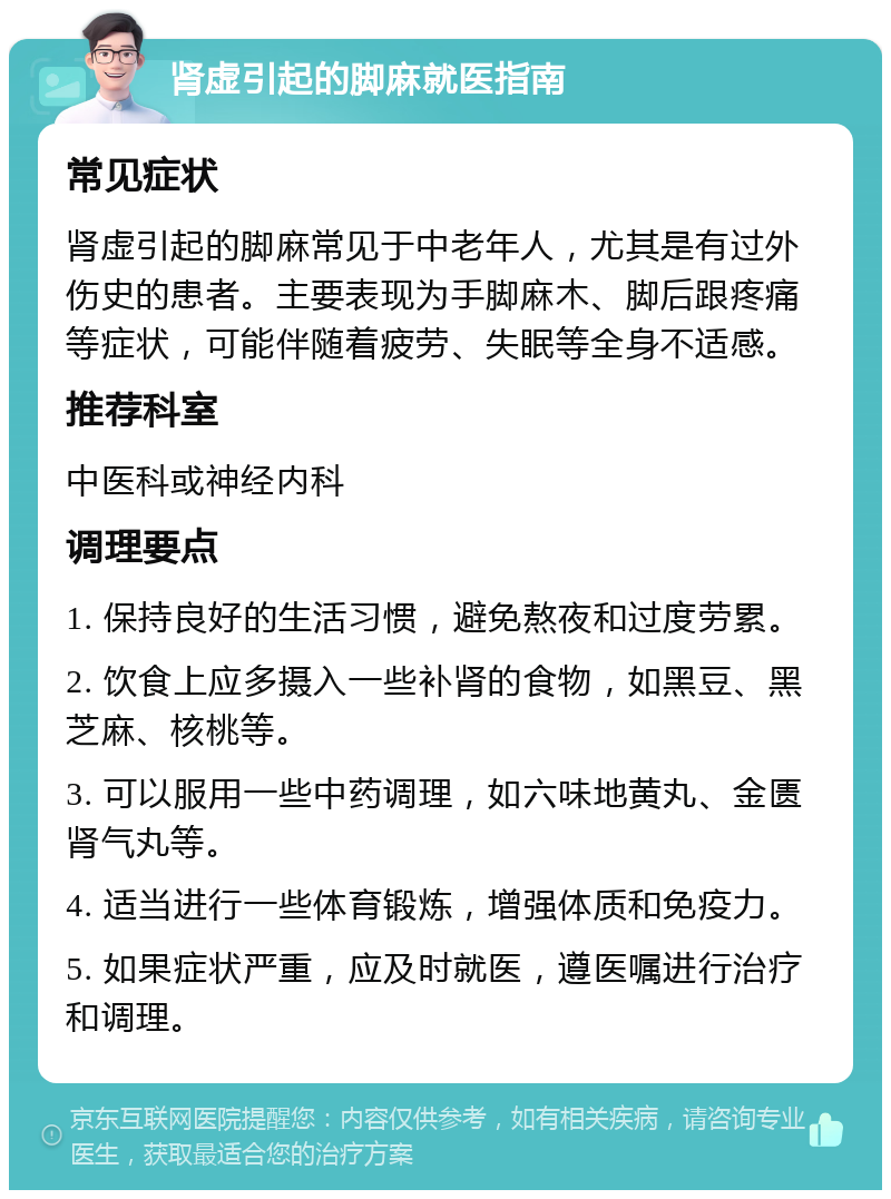 肾虚引起的脚麻就医指南 常见症状 肾虚引起的脚麻常见于中老年人，尤其是有过外伤史的患者。主要表现为手脚麻木、脚后跟疼痛等症状，可能伴随着疲劳、失眠等全身不适感。 推荐科室 中医科或神经内科 调理要点 1. 保持良好的生活习惯，避免熬夜和过度劳累。 2. 饮食上应多摄入一些补肾的食物，如黑豆、黑芝麻、核桃等。 3. 可以服用一些中药调理，如六味地黄丸、金匮肾气丸等。 4. 适当进行一些体育锻炼，增强体质和免疫力。 5. 如果症状严重，应及时就医，遵医嘱进行治疗和调理。