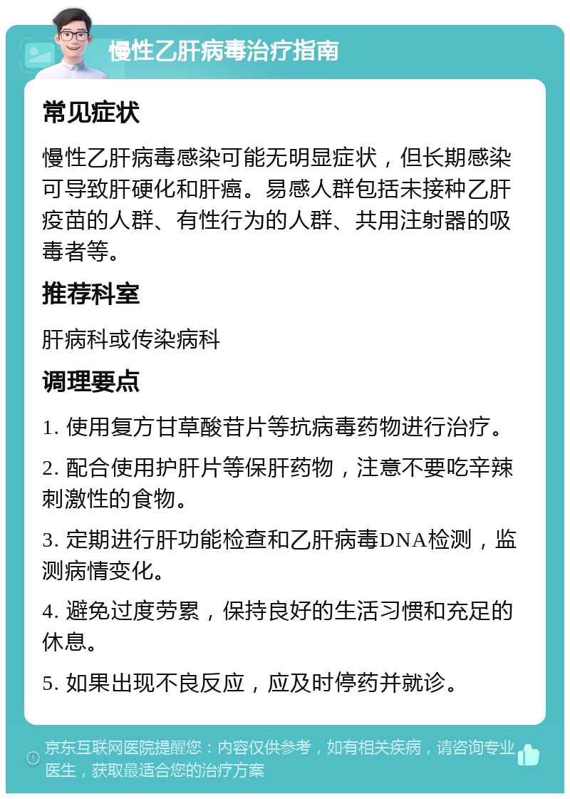 慢性乙肝病毒治疗指南 常见症状 慢性乙肝病毒感染可能无明显症状，但长期感染可导致肝硬化和肝癌。易感人群包括未接种乙肝疫苗的人群、有性行为的人群、共用注射器的吸毒者等。 推荐科室 肝病科或传染病科 调理要点 1. 使用复方甘草酸苷片等抗病毒药物进行治疗。 2. 配合使用护肝片等保肝药物，注意不要吃辛辣刺激性的食物。 3. 定期进行肝功能检查和乙肝病毒DNA检测，监测病情变化。 4. 避免过度劳累，保持良好的生活习惯和充足的休息。 5. 如果出现不良反应，应及时停药并就诊。