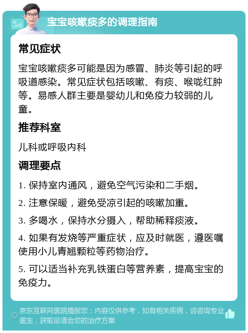 宝宝咳嗽痰多的调理指南 常见症状 宝宝咳嗽痰多可能是因为感冒、肺炎等引起的呼吸道感染。常见症状包括咳嗽、有痰、喉咙红肿等。易感人群主要是婴幼儿和免疫力较弱的儿童。 推荐科室 儿科或呼吸内科 调理要点 1. 保持室内通风，避免空气污染和二手烟。 2. 注意保暖，避免受凉引起的咳嗽加重。 3. 多喝水，保持水分摄入，帮助稀释痰液。 4. 如果有发烧等严重症状，应及时就医，遵医嘱使用小儿青翘颗粒等药物治疗。 5. 可以适当补充乳铁蛋白等营养素，提高宝宝的免疫力。