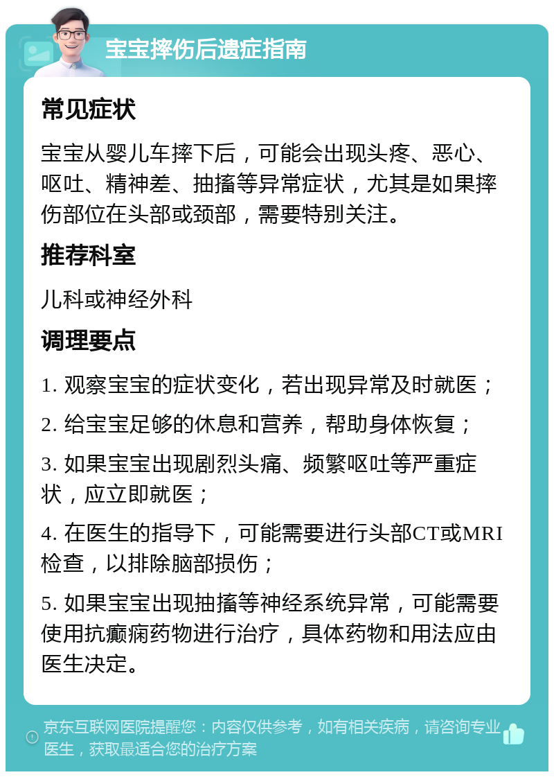 宝宝摔伤后遗症指南 常见症状 宝宝从婴儿车摔下后，可能会出现头疼、恶心、呕吐、精神差、抽搐等异常症状，尤其是如果摔伤部位在头部或颈部，需要特别关注。 推荐科室 儿科或神经外科 调理要点 1. 观察宝宝的症状变化，若出现异常及时就医； 2. 给宝宝足够的休息和营养，帮助身体恢复； 3. 如果宝宝出现剧烈头痛、频繁呕吐等严重症状，应立即就医； 4. 在医生的指导下，可能需要进行头部CT或MRI检查，以排除脑部损伤； 5. 如果宝宝出现抽搐等神经系统异常，可能需要使用抗癫痫药物进行治疗，具体药物和用法应由医生决定。