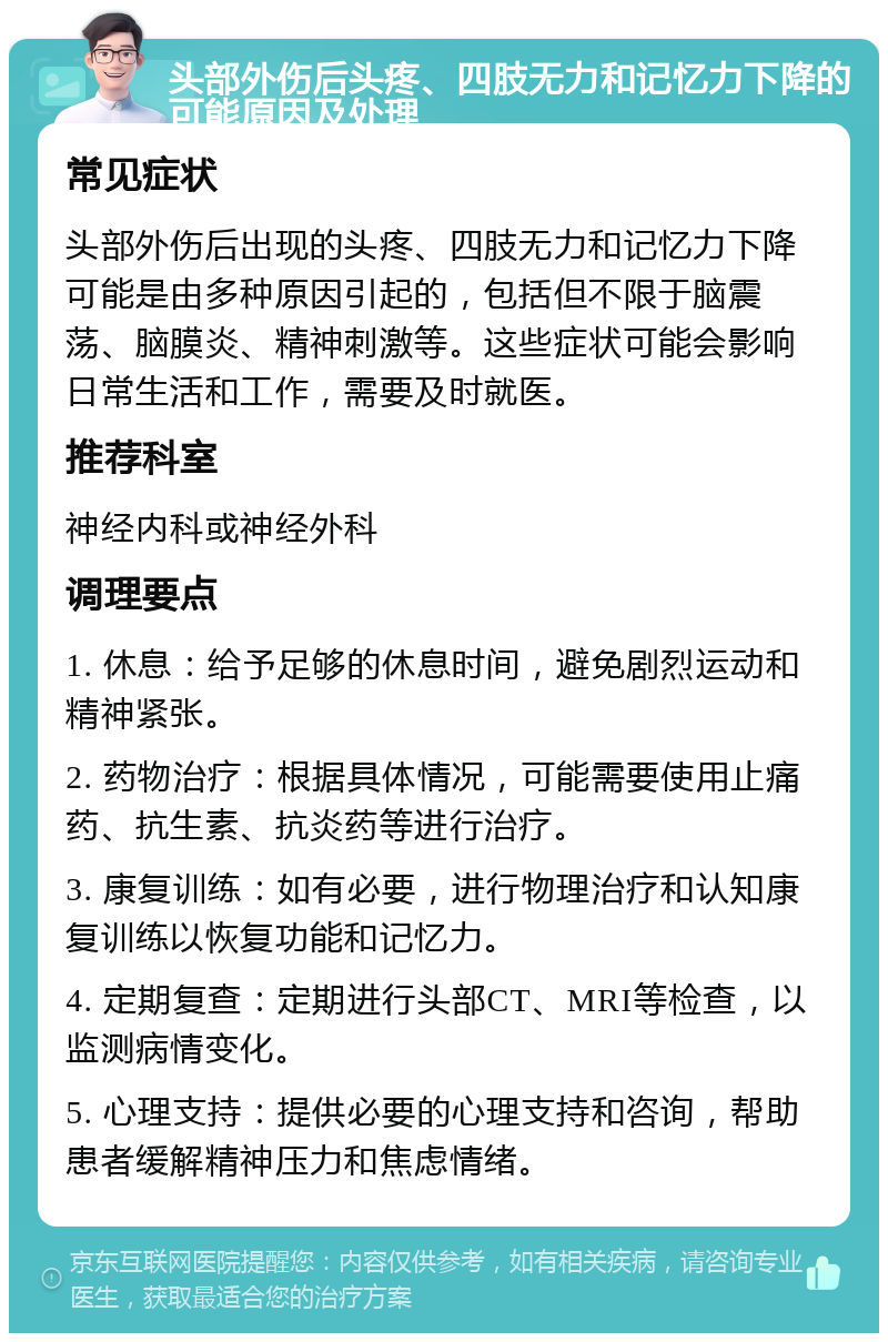 头部外伤后头疼、四肢无力和记忆力下降的可能原因及处理 常见症状 头部外伤后出现的头疼、四肢无力和记忆力下降可能是由多种原因引起的，包括但不限于脑震荡、脑膜炎、精神刺激等。这些症状可能会影响日常生活和工作，需要及时就医。 推荐科室 神经内科或神经外科 调理要点 1. 休息：给予足够的休息时间，避免剧烈运动和精神紧张。 2. 药物治疗：根据具体情况，可能需要使用止痛药、抗生素、抗炎药等进行治疗。 3. 康复训练：如有必要，进行物理治疗和认知康复训练以恢复功能和记忆力。 4. 定期复查：定期进行头部CT、MRI等检查，以监测病情变化。 5. 心理支持：提供必要的心理支持和咨询，帮助患者缓解精神压力和焦虑情绪。