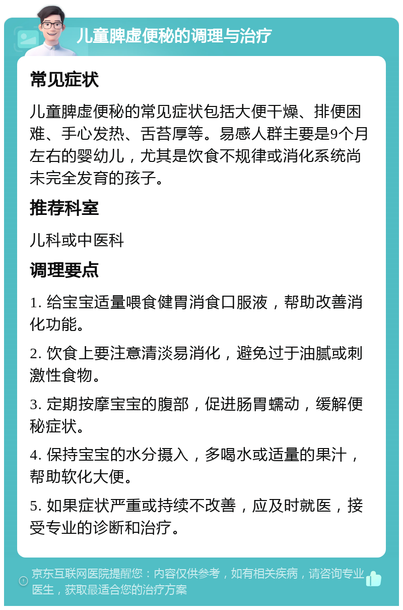 儿童脾虚便秘的调理与治疗 常见症状 儿童脾虚便秘的常见症状包括大便干燥、排便困难、手心发热、舌苔厚等。易感人群主要是9个月左右的婴幼儿，尤其是饮食不规律或消化系统尚未完全发育的孩子。 推荐科室 儿科或中医科 调理要点 1. 给宝宝适量喂食健胃消食口服液，帮助改善消化功能。 2. 饮食上要注意清淡易消化，避免过于油腻或刺激性食物。 3. 定期按摩宝宝的腹部，促进肠胃蠕动，缓解便秘症状。 4. 保持宝宝的水分摄入，多喝水或适量的果汁，帮助软化大便。 5. 如果症状严重或持续不改善，应及时就医，接受专业的诊断和治疗。