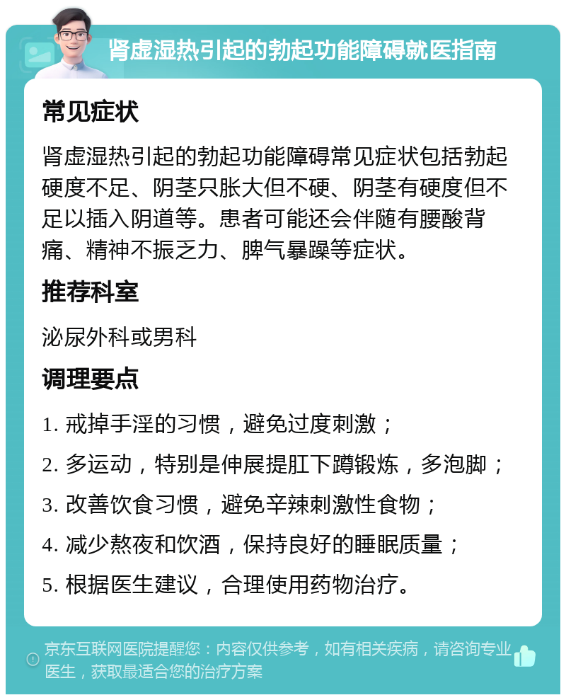 肾虚湿热引起的勃起功能障碍就医指南 常见症状 肾虚湿热引起的勃起功能障碍常见症状包括勃起硬度不足、阴茎只胀大但不硬、阴茎有硬度但不足以插入阴道等。患者可能还会伴随有腰酸背痛、精神不振乏力、脾气暴躁等症状。 推荐科室 泌尿外科或男科 调理要点 1. 戒掉手淫的习惯，避免过度刺激； 2. 多运动，特别是伸展提肛下蹲锻炼，多泡脚； 3. 改善饮食习惯，避免辛辣刺激性食物； 4. 减少熬夜和饮酒，保持良好的睡眠质量； 5. 根据医生建议，合理使用药物治疗。