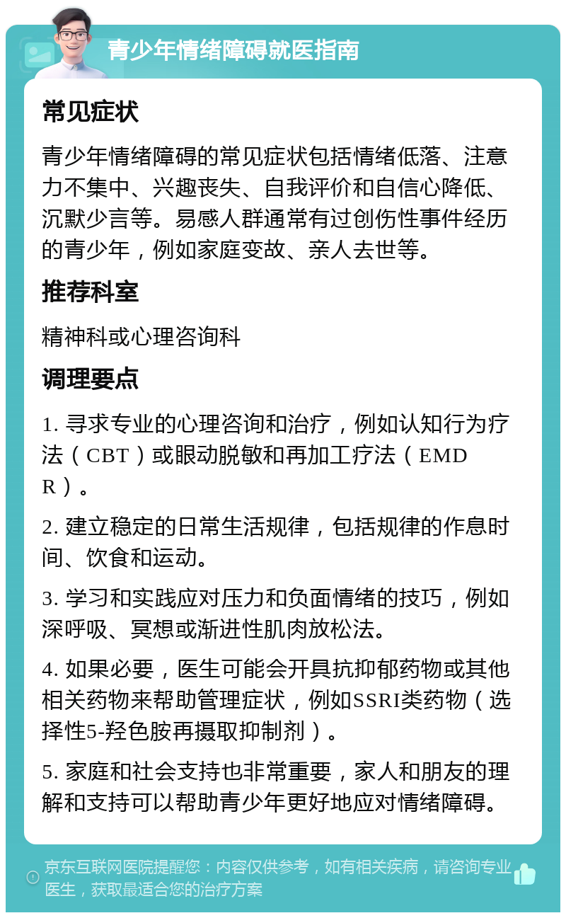 青少年情绪障碍就医指南 常见症状 青少年情绪障碍的常见症状包括情绪低落、注意力不集中、兴趣丧失、自我评价和自信心降低、沉默少言等。易感人群通常有过创伤性事件经历的青少年，例如家庭变故、亲人去世等。 推荐科室 精神科或心理咨询科 调理要点 1. 寻求专业的心理咨询和治疗，例如认知行为疗法（CBT）或眼动脱敏和再加工疗法（EMDR）。 2. 建立稳定的日常生活规律，包括规律的作息时间、饮食和运动。 3. 学习和实践应对压力和负面情绪的技巧，例如深呼吸、冥想或渐进性肌肉放松法。 4. 如果必要，医生可能会开具抗抑郁药物或其他相关药物来帮助管理症状，例如SSRI类药物（选择性5-羟色胺再摄取抑制剂）。 5. 家庭和社会支持也非常重要，家人和朋友的理解和支持可以帮助青少年更好地应对情绪障碍。