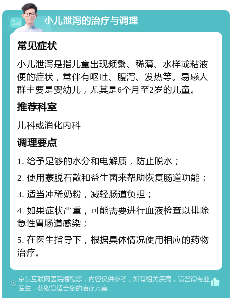 小儿泄泻的治疗与调理 常见症状 小儿泄泻是指儿童出现频繁、稀薄、水样或粘液便的症状，常伴有呕吐、腹泻、发热等。易感人群主要是婴幼儿，尤其是6个月至2岁的儿童。 推荐科室 儿科或消化内科 调理要点 1. 给予足够的水分和电解质，防止脱水； 2. 使用蒙脱石散和益生菌来帮助恢复肠道功能； 3. 适当冲稀奶粉，减轻肠道负担； 4. 如果症状严重，可能需要进行血液检查以排除急性胃肠道感染； 5. 在医生指导下，根据具体情况使用相应的药物治疗。