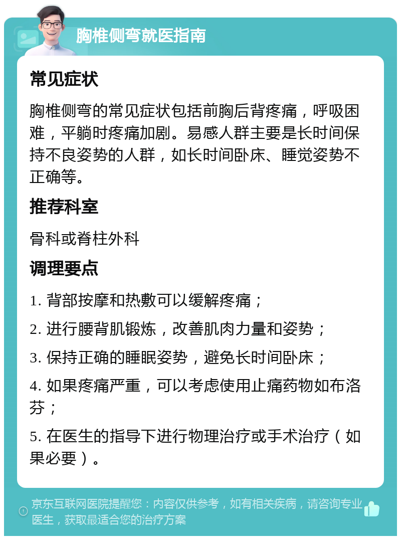 胸椎侧弯就医指南 常见症状 胸椎侧弯的常见症状包括前胸后背疼痛，呼吸困难，平躺时疼痛加剧。易感人群主要是长时间保持不良姿势的人群，如长时间卧床、睡觉姿势不正确等。 推荐科室 骨科或脊柱外科 调理要点 1. 背部按摩和热敷可以缓解疼痛； 2. 进行腰背肌锻炼，改善肌肉力量和姿势； 3. 保持正确的睡眠姿势，避免长时间卧床； 4. 如果疼痛严重，可以考虑使用止痛药物如布洛芬； 5. 在医生的指导下进行物理治疗或手术治疗（如果必要）。