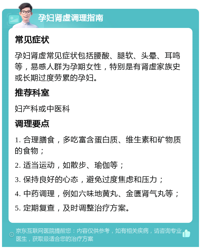 孕妇肾虚调理指南 常见症状 孕妇肾虚常见症状包括腰酸、腿软、头晕、耳鸣等，易感人群为孕期女性，特别是有肾虚家族史或长期过度劳累的孕妇。 推荐科室 妇产科或中医科 调理要点 1. 合理膳食，多吃富含蛋白质、维生素和矿物质的食物； 2. 适当运动，如散步、瑜伽等； 3. 保持良好的心态，避免过度焦虑和压力； 4. 中药调理，例如六味地黄丸、金匮肾气丸等； 5. 定期复查，及时调整治疗方案。