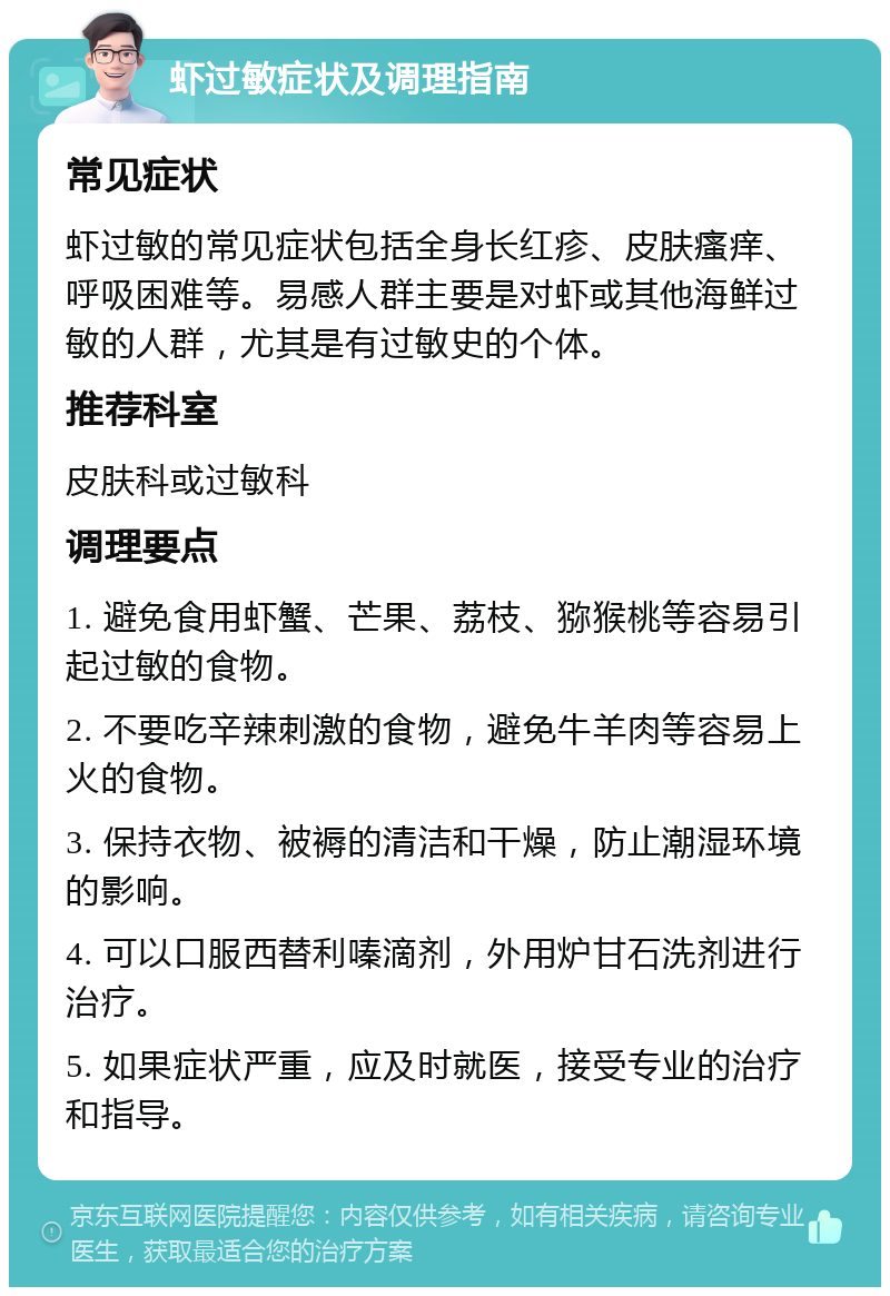 虾过敏症状及调理指南 常见症状 虾过敏的常见症状包括全身长红疹、皮肤瘙痒、呼吸困难等。易感人群主要是对虾或其他海鲜过敏的人群，尤其是有过敏史的个体。 推荐科室 皮肤科或过敏科 调理要点 1. 避免食用虾蟹、芒果、荔枝、猕猴桃等容易引起过敏的食物。 2. 不要吃辛辣刺激的食物，避免牛羊肉等容易上火的食物。 3. 保持衣物、被褥的清洁和干燥，防止潮湿环境的影响。 4. 可以口服西替利嗪滴剂，外用炉甘石洗剂进行治疗。 5. 如果症状严重，应及时就医，接受专业的治疗和指导。