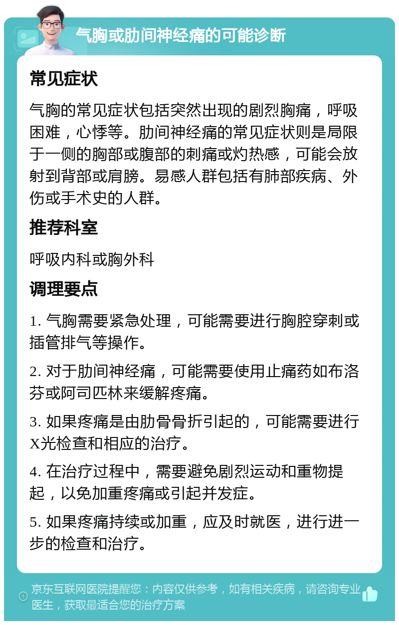 气胸或肋间神经痛的可能诊断 常见症状 气胸的常见症状包括突然出现的剧烈胸痛，呼吸困难，心悸等。肋间神经痛的常见症状则是局限于一侧的胸部或腹部的刺痛或灼热感，可能会放射到背部或肩膀。易感人群包括有肺部疾病、外伤或手术史的人群。 推荐科室 呼吸内科或胸外科 调理要点 1. 气胸需要紧急处理，可能需要进行胸腔穿刺或插管排气等操作。 2. 对于肋间神经痛，可能需要使用止痛药如布洛芬或阿司匹林来缓解疼痛。 3. 如果疼痛是由肋骨骨折引起的，可能需要进行X光检查和相应的治疗。 4. 在治疗过程中，需要避免剧烈运动和重物提起，以免加重疼痛或引起并发症。 5. 如果疼痛持续或加重，应及时就医，进行进一步的检查和治疗。