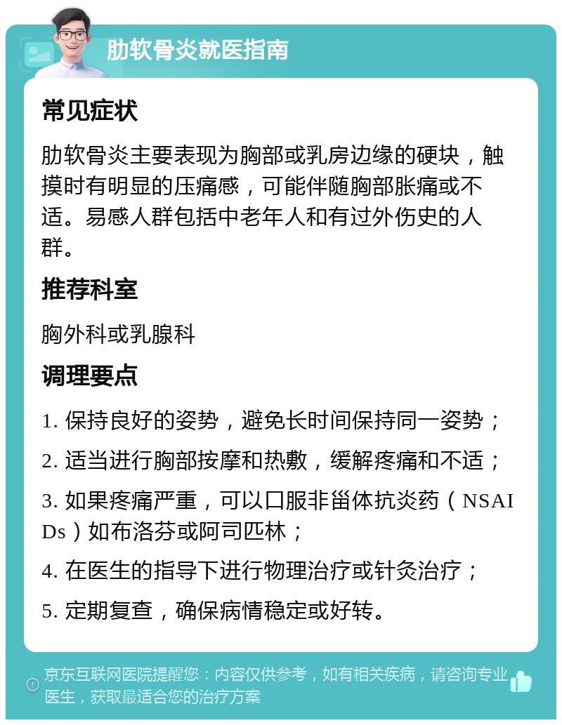 肋软骨炎就医指南 常见症状 肋软骨炎主要表现为胸部或乳房边缘的硬块，触摸时有明显的压痛感，可能伴随胸部胀痛或不适。易感人群包括中老年人和有过外伤史的人群。 推荐科室 胸外科或乳腺科 调理要点 1. 保持良好的姿势，避免长时间保持同一姿势； 2. 适当进行胸部按摩和热敷，缓解疼痛和不适； 3. 如果疼痛严重，可以口服非甾体抗炎药（NSAIDs）如布洛芬或阿司匹林； 4. 在医生的指导下进行物理治疗或针灸治疗； 5. 定期复查，确保病情稳定或好转。